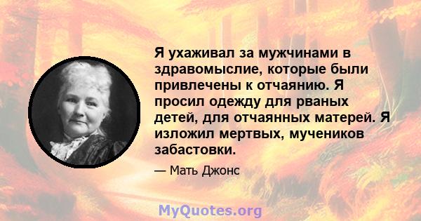 Я ухаживал за мужчинами в здравомыслие, которые были привлечены к отчаянию. Я просил одежду для рваных детей, для отчаянных матерей. Я изложил мертвых, мучеников забастовки.