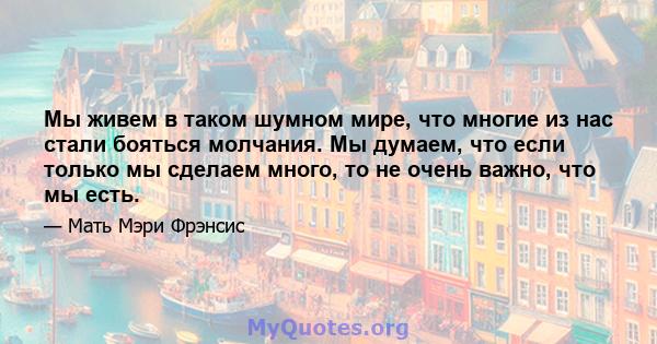 Мы живем в таком шумном мире, что многие из нас стали бояться молчания. Мы думаем, что если только мы сделаем много, то не очень важно, что мы есть.