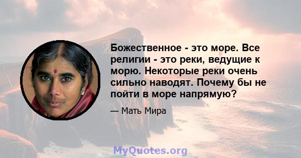 Божественное - это море. Все религии - это реки, ведущие к морю. Некоторые реки очень сильно наводят. Почему бы не пойти в море напрямую?