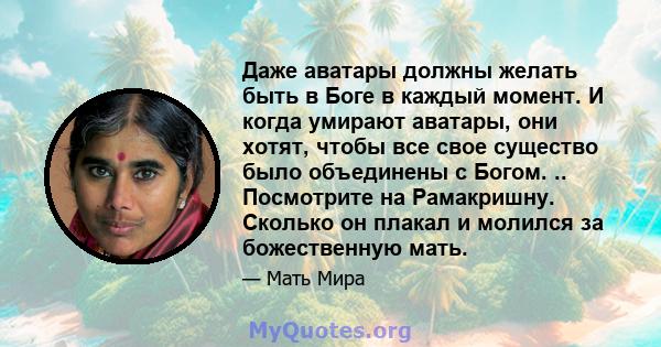 Даже аватары должны желать быть в Боге в каждый момент. И когда умирают аватары, они хотят, чтобы все свое существо было объединены с Богом. .. Посмотрите на Рамакришну. Сколько он плакал и молился за божественную мать.