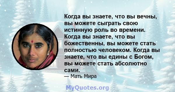 Когда вы знаете, что вы вечны, вы можете сыграть свою истинную роль во времени. Когда вы знаете, что вы божественны, вы можете стать полностью человеком. Когда вы знаете, что вы едины с Богом, вы можете стать абсолютно