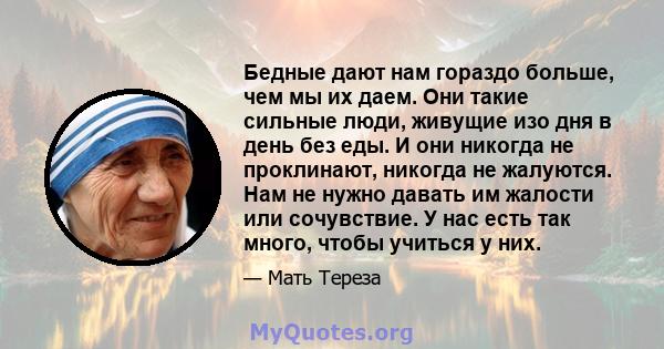 Бедные дают нам гораздо больше, чем мы их даем. Они такие сильные люди, живущие изо дня в день без еды. И они никогда не проклинают, никогда не жалуются. Нам не нужно давать им жалости или сочувствие. У нас есть так