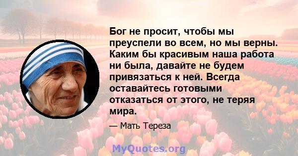 Бог не просит, чтобы мы преуспели во всем, но мы верны. Каким бы красивым наша работа ни была, давайте не будем привязаться к ней. Всегда оставайтесь готовыми отказаться от этого, не теряя мира.