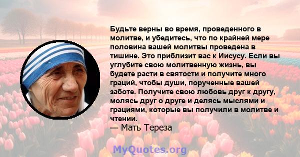 Будьте верны во время, проведенного в молитве, и убедитесь, что по крайней мере половина вашей молитвы проведена в тишине. Это приблизит вас к Иисусу. Если вы углубите свою молитвенную жизнь, вы будете расти в святости