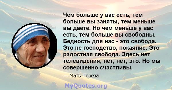 Чем больше у вас есть, тем больше вы заняты, тем меньше вы даете. Но чем меньше у вас есть, тем больше вы свободны. Бедность для нас - это свобода. Это не господство, покаяние. Это радостная свобода. Здесь нет