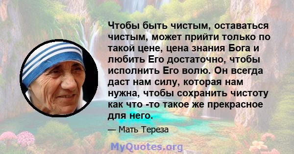 Чтобы быть чистым, оставаться чистым, может прийти только по такой цене, цена знания Бога и любить Его достаточно, чтобы исполнить Его волю. Он всегда даст нам силу, которая нам нужна, чтобы сохранить чистоту как что