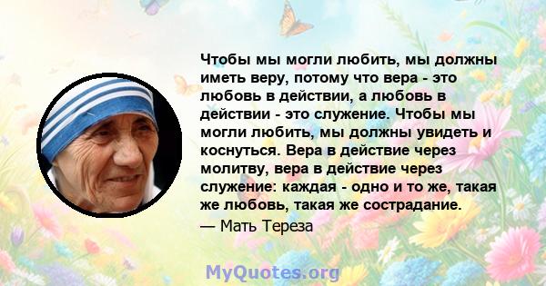 Чтобы мы могли любить, мы должны иметь веру, потому что вера - это любовь в действии, а любовь в действии - это служение. Чтобы мы могли любить, мы должны увидеть и коснуться. Вера в действие через молитву, вера в