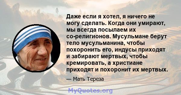 Даже если я хотел, я ничего не могу сделать. Когда они умирают, мы всегда посылаем их со-религионов. Мусульмане берут тело мусульманина, чтобы похоронить его, индусы приходят и забирают мертвых, чтобы кремировать, а