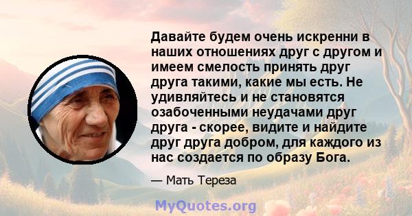 Давайте будем очень искренни в наших отношениях друг с другом и имеем смелость принять друг друга такими, какие мы есть. Не удивляйтесь и не становятся озабоченными неудачами друг друга - скорее, видите и найдите друг