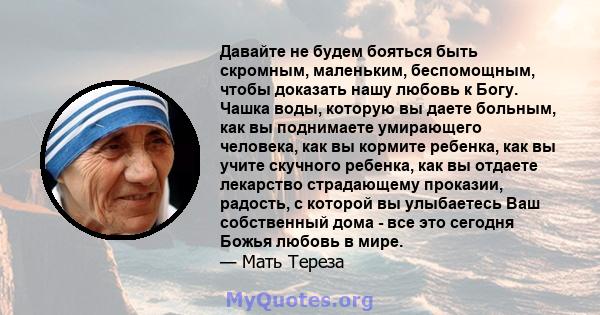 Давайте не будем бояться быть скромным, маленьким, беспомощным, чтобы доказать нашу любовь к Богу. Чашка воды, которую вы даете больным, как вы поднимаете умирающего человека, как вы кормите ребенка, как вы учите