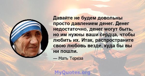 Давайте не будем довольны просто давлением денег. Денег недостаточно, денег могут быть, но им нужны ваши сердца, чтобы любить их. Итак, распространите свою любовь везде, куда бы вы ни пошли.