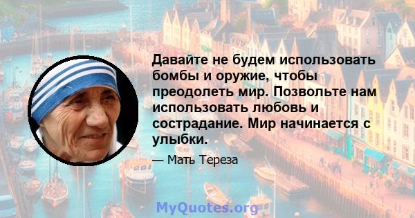 Давайте не будем использовать бомбы и оружие, чтобы преодолеть мир. Позвольте нам использовать любовь и сострадание. Мир начинается с улыбки.