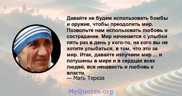 Давайте не будем использовать бомбы и оружие, чтобы преодолеть мир. Позвольте нам использовать любовь и сострадание. Мир начинается с улыбки пять раз в день у кого-то, на кого вы не хотите улыбаться, в том, что это за