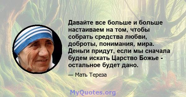 Давайте все больше и больше настаиваем на том, чтобы собрать средства любви, доброты, понимания, мира. Деньги придут, если мы сначала будем искать Царство Божье - остальное будет дано.