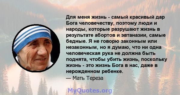 Для меня жизнь - самый красивый дар Бога человечеству, поэтому люди и народы, которые разрушают жизнь в результате абортов и эвтаназии, самые бедные. Я не говорю законным или незаконным, но я думаю, что ни одна