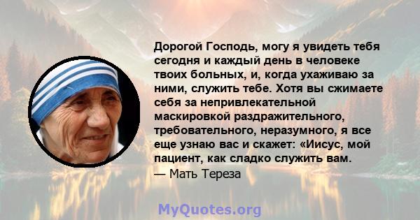 Дорогой Господь, могу я увидеть тебя сегодня и каждый день в человеке твоих больных, и, когда ухаживаю за ними, служить тебе. Хотя вы сжимаете себя за непривлекательной маскировкой раздражительного, требовательного,