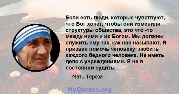 Если есть люди, которые чувствуют, что Бог хочет, чтобы они изменили структуры общества, это что -то между ними и их Богом. Мы должны служить ему так, как нас называют. Я призван помочь человеку; любить каждого бедного