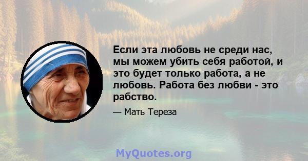 Если эта любовь не среди нас, мы можем убить себя работой, и это будет только работа, а не любовь. Работа без любви - это рабство.