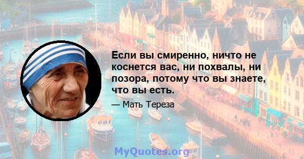 Если вы смиренно, ничто не коснется вас, ни похвалы, ни позора, потому что вы знаете, что вы есть.