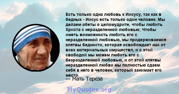 Есть только одна любовь к Иисусу, так как в бедных - Иисус есть только один человек. Мы делаем обеты о целомудрите, чтобы любить Христа с неразделенной любовью; Чтобы иметь возможность любить его с неразделенной