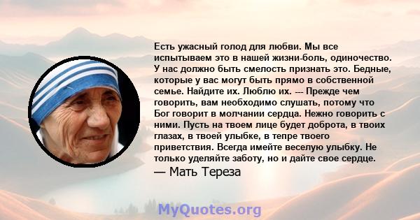 Есть ужасный голод для любви. Мы все испытываем это в нашей жизни-боль, одиночество. У нас должно быть смелость признать это. Бедные, которые у вас могут быть прямо в собственной семье. Найдите их. Люблю их. --- Прежде