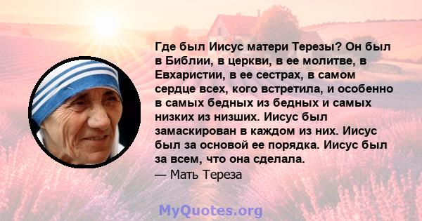 Где был Иисус матери Терезы? Он был в Библии, в церкви, в ее молитве, в Евхаристии, в ее сестрах, в самом сердце всех, кого встретила, и особенно в самых бедных из бедных и самых низких из низших. Иисус был замаскирован 