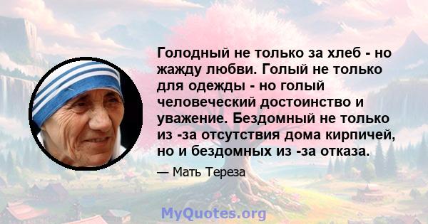 Голодный не только за хлеб - но жажду любви. Голый не только для одежды - но голый человеческий достоинство и уважение. Бездомный не только из -за отсутствия дома кирпичей, но и бездомных из -за отказа.