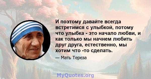 И поэтому давайте всегда встретимся с улыбкой, потому что улыбка - это начало любви, и как только мы начнем любить друг друга, естественно, мы хотим что -то сделать.