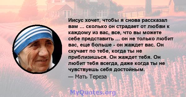 Иисус хочет, чтобы я снова рассказал вам ... сколько он страдает от любви к каждому из вас, все, что вы можете себе представить ... он не только любит вас, еще больше - он жаждет вас. Он скучает по тебе, когда ты не