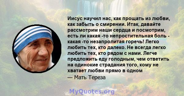 Иисус научил нас, как прощать из любви, как забыть о смирении. Итак, давайте рассмотрим наши сердца и посмотрим, есть ли какая -то непростительная боль - какая -то незапролитая горечь! Легко любить тех, кто далеко. Не