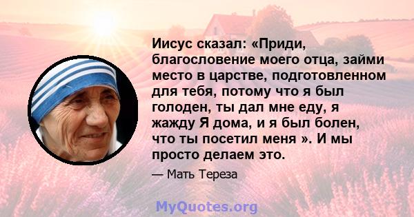 Иисус сказал: «Приди, благословение моего отца, займи место в царстве, подготовленном для тебя, потому что я был голоден, ты дал мне еду, я жажду Я дома, и я был болен, что ты посетил меня ». И мы просто делаем это.