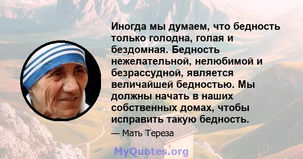 Иногда мы думаем, что бедность только голодна, голая и бездомная. Бедность нежелательной, нелюбимой и безрассудной, является величайшей бедностью. Мы должны начать в наших собственных домах, чтобы исправить такую