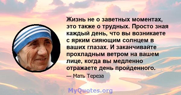 Жизнь не о заветных моментах, это также о трудных. Просто зная каждый день, что вы возникаете с ярким сияющим солнцем в ваших глазах. И заканчивайте прохладным ветром на вашем лице, когда вы медленно отражаете день