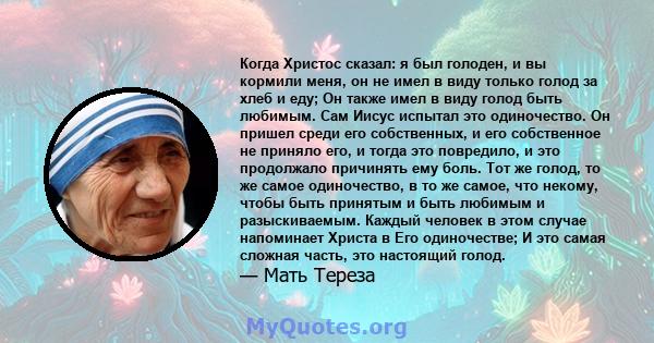 Когда Христос сказал: я был голоден, и вы кормили меня, он не имел в виду только голод за хлеб и еду; Он также имел в виду голод быть любимым. Сам Иисус испытал это одиночество. Он пришел среди его собственных, и его