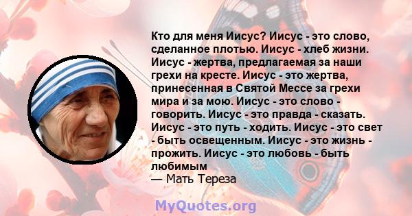 Кто для меня Иисус? Иисус - это слово, сделанное плотью. Иисус - хлеб жизни. Иисус - жертва, предлагаемая за наши грехи на кресте. Иисус - это жертва, принесенная в Святой Мессе за грехи мира и за мою. Иисус - это слово 