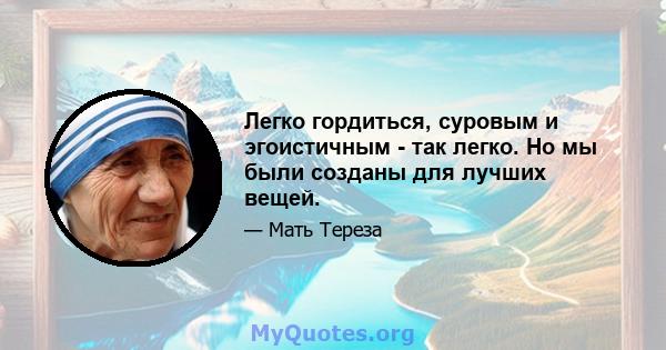 Легко гордиться, суровым и эгоистичным - так легко. Но мы были созданы для лучших вещей.