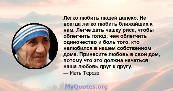 Легко любить людей далеко. Не всегда легко любить ближайших к нам. Легче дать чашку риса, чтобы облегчить голод, чем облегчить одиночество и боль того, кто нелюбился в нашем собственном доме. Принесите любовь в свой