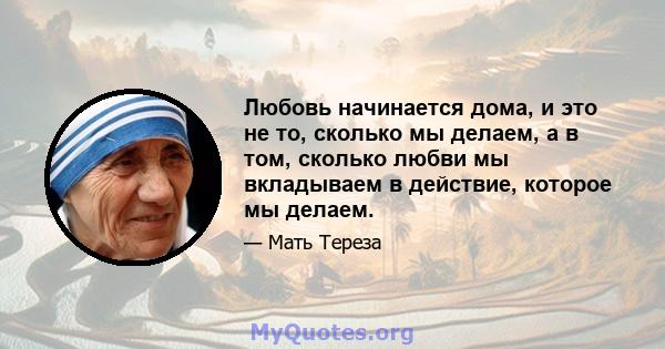 Любовь начинается дома, и это не то, сколько мы делаем, а в том, сколько любви мы вкладываем в действие, которое мы делаем.