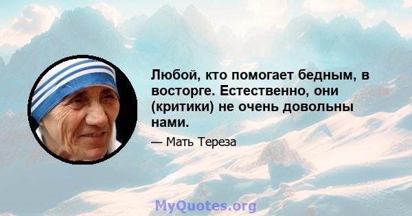 Любой, кто помогает бедным, в восторге. Естественно, они (критики) не очень довольны нами.