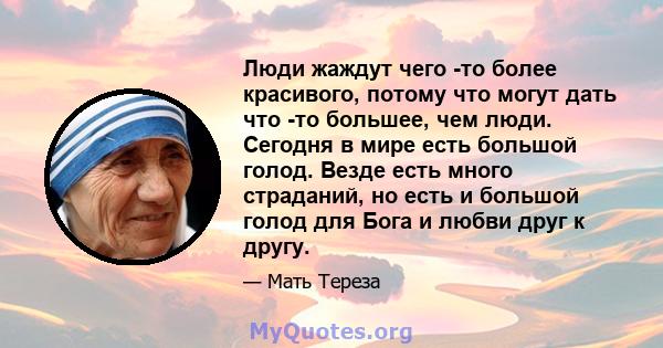 Люди жаждут чего -то более красивого, потому что могут дать что -то большее, чем люди. Сегодня в мире есть большой голод. Везде есть много страданий, но есть и большой голод для Бога и любви друг к другу.