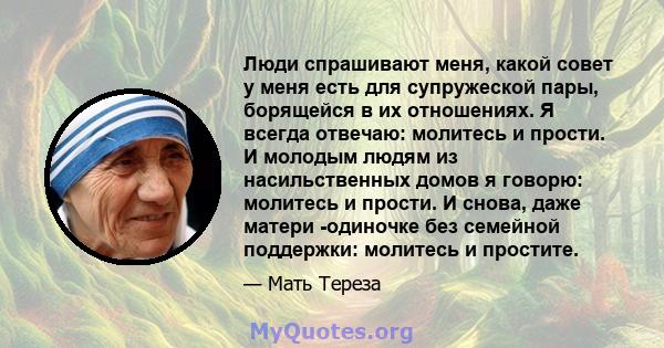 Люди спрашивают меня, какой совет у меня есть для супружеской пары, борящейся в их отношениях. Я всегда отвечаю: молитесь и прости. И молодым людям из насильственных домов я говорю: молитесь и прости. И снова, даже