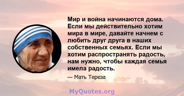 Мир и война начинаются дома. Если мы действительно хотим мира в мире, давайте начнем с любить друг друга в наших собственных семьях. Если мы хотим распространять радость, нам нужно, чтобы каждая семья имела радость.