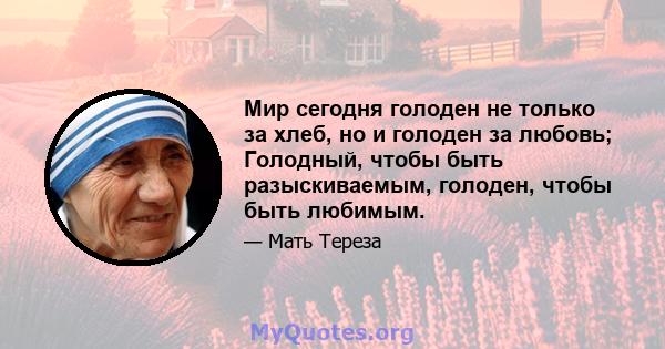 Мир сегодня голоден не только за хлеб, но и голоден за любовь; Голодный, чтобы быть разыскиваемым, голоден, чтобы быть любимым.