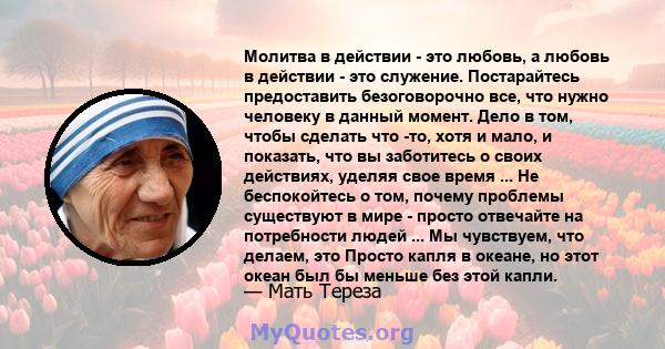 Молитва в действии - это любовь, а любовь в действии - это служение. Постарайтесь предоставить безоговорочно все, что нужно человеку в данный момент. Дело в том, чтобы сделать что -то, хотя и мало, и показать, что вы