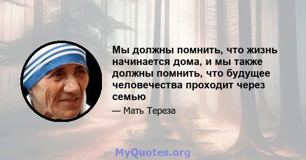 Мы должны помнить, что жизнь начинается дома, и мы также должны помнить, что будущее человечества проходит через семью