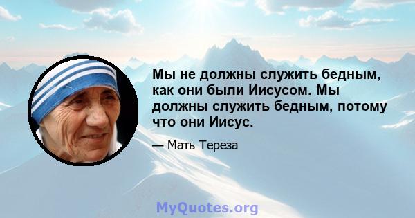 Мы не должны служить бедным, как они были Иисусом. Мы должны служить бедным, потому что они Иисус.