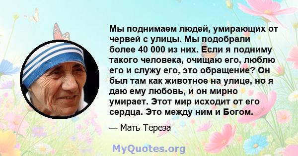 Мы поднимаем людей, умирающих от червей с улицы. Мы подобрали более 40 000 из них. Если я подниму такого человека, очищаю его, люблю его и служу его, это обращение? Он был там как животное на улице, но я даю ему любовь, 