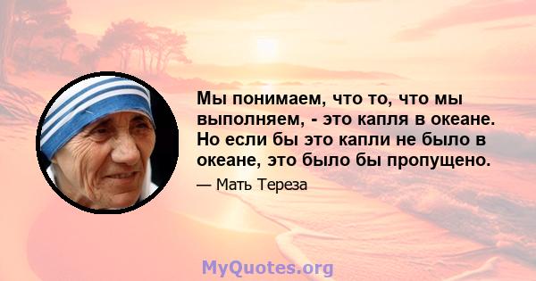 Мы понимаем, что то, что мы выполняем, - это капля в океане. Но если бы это капли не было в океане, это было бы пропущено.