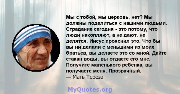 Мы с тобой, мы церковь, нет? Мы должны поделиться с нашими людьми. Страдание сегодня - это потому, что люди накопляют, а не дают, не делятся. Иисус прояснил это. Что бы вы ни делали с меньшими из моих братьев, вы