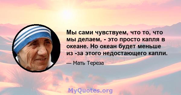 Мы сами чувствуем, что то, что мы делаем, - это просто капля в океане. Но океан будет меньше из -за этого недостающего капли.